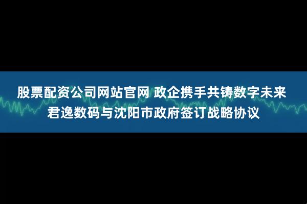 股票配资公司网站官网 政企携手共铸数字未来 君逸数码与沈阳市政府签订战略协议