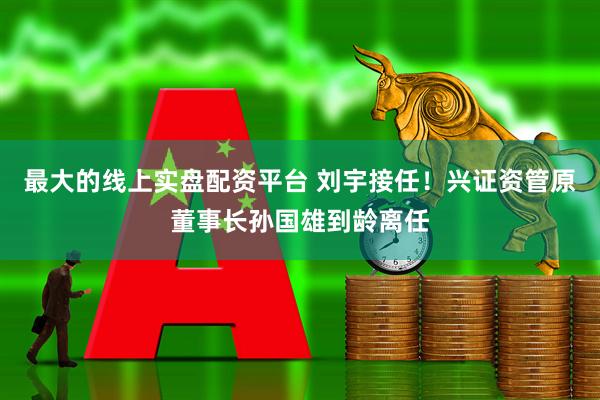 最大的线上实盘配资平台 刘宇接任！兴证资管原董事长孙国雄到龄离任
