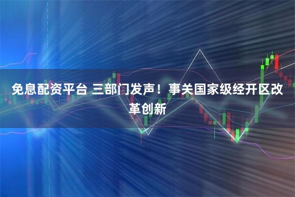 免息配资平台 三部门发声！事关国家级经开区改革创新