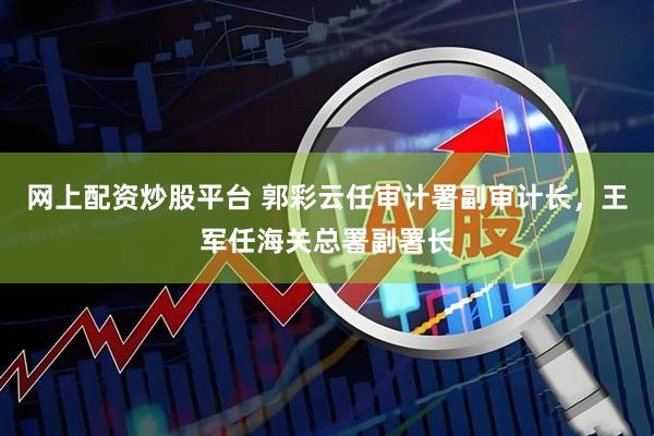 网上配资炒股平台 郭彩云任审计署副审计长，王军任海关总署副署长