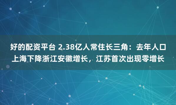 好的配资平台 2.38亿人常住长三角：去年人口上海下降浙江安徽增长，江苏首次出现零增长