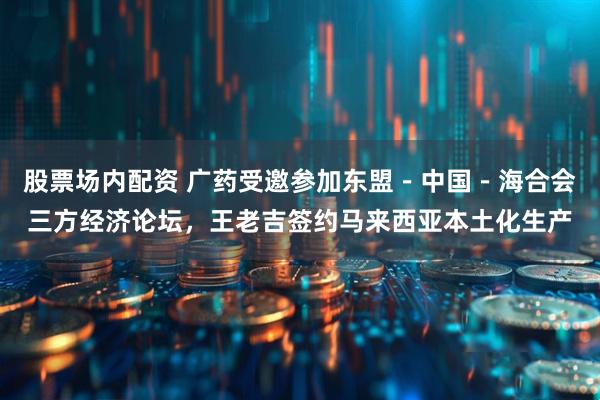 股票场内配资 广药受邀参加东盟－中国－海合会三方经济论坛，王老吉签约马来西亚本土化生产