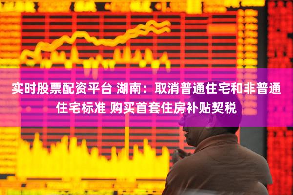 实时股票配资平台 湖南：取消普通住宅和非普通住宅标准 购买首套住房补贴契税