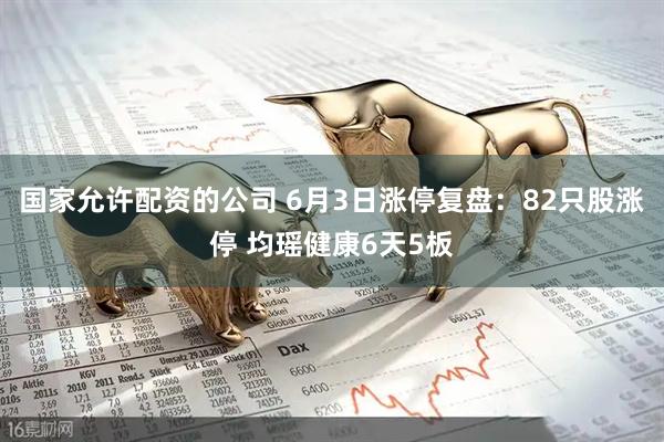 国家允许配资的公司 6月3日涨停复盘：82只股涨停 均瑶健康6天5板