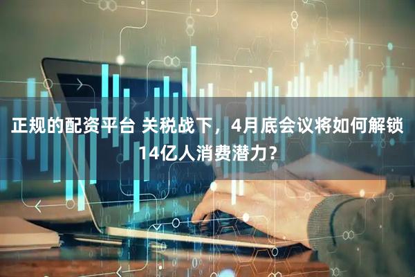 正规的配资平台 关税战下，4月底会议将如何解锁14亿人消费潜力？