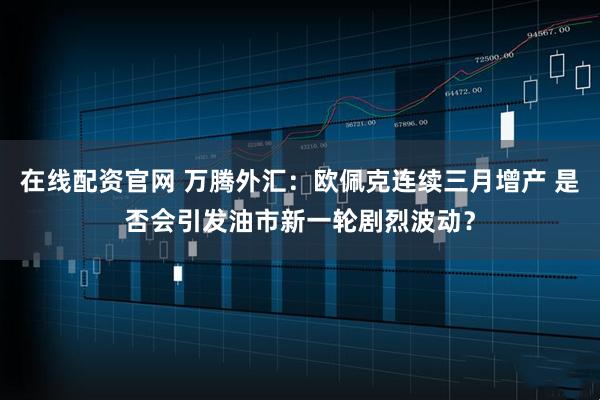 在线配资官网 万腾外汇：欧佩克连续三月增产 是否会引发油市新一轮剧烈波动？