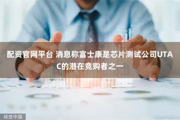 配资官网平台 消息称富士康是芯片测试公司UTAC的潜在竞购者之一