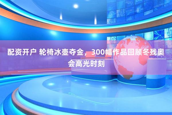 配资开户 轮椅冰壶夺金，300幅作品回顾冬残奥会高光时刻