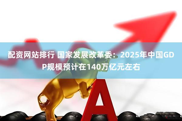 配资网站排行 国家发展改革委：2025年中国GDP规模预计在140万亿元左右