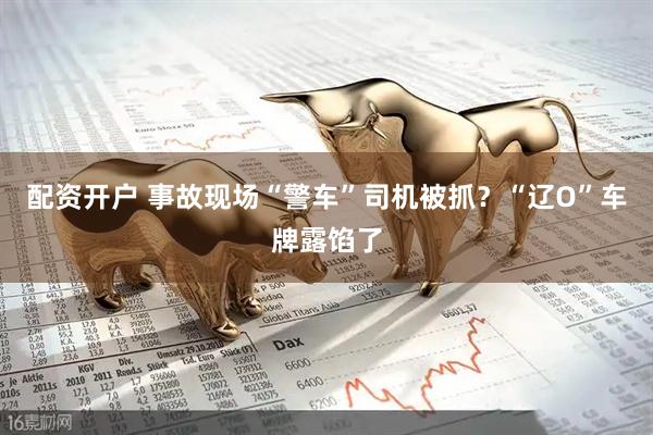 配资开户 事故现场“警车”司机被抓？“辽O”车牌露馅了