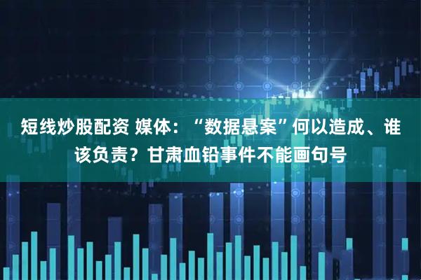 短线炒股配资 媒体：“数据悬案”何以造成、谁该负责？甘肃血铅事件不能画句号
