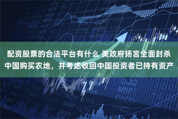 配资股票的合法平台有什么 美政府扬言全面封杀中国购买农地，并考虑收回中国投资者已持有资产