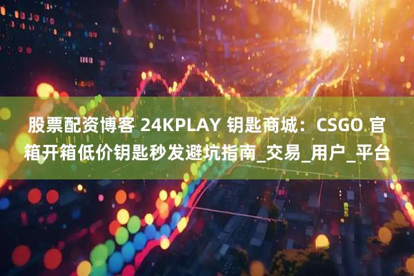 股票配资博客 24KPLAY 钥匙商城：CSGO 官箱开箱低价钥匙秒发避坑指南_交易_用户_平台