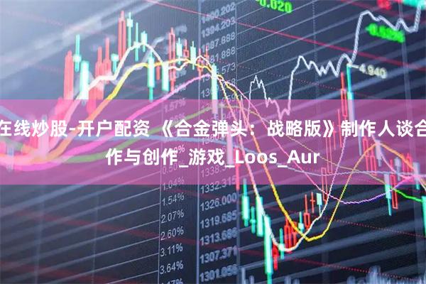 在线炒股-开户配资 《合金弹头：战略版》制作人谈合作与创作_游戏_Loos_Aur