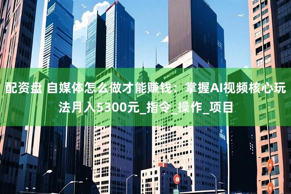 配资盘 自媒体怎么做才能赚钱：掌握AI视频核心玩法月入5300元_指令_操作_项目