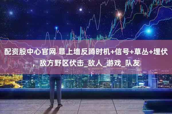 配资股中心官网 暃上墙反蹲时机+信号+草丛+埋伏，敌方野区伏击_敌人_游戏_队友