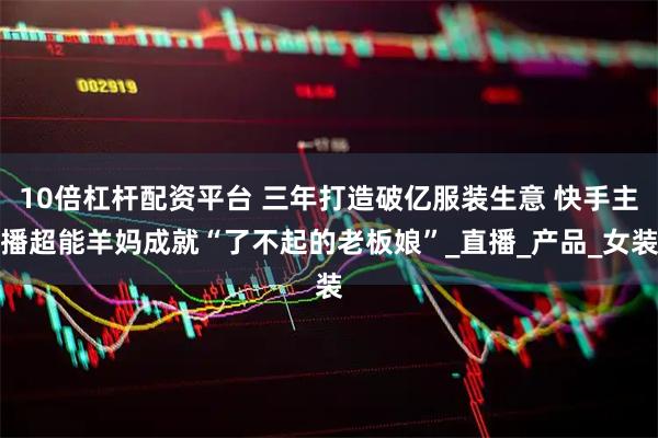10倍杠杆配资平台 三年打造破亿服装生意 快手主播超能羊妈成就“了不起的老板娘”_直播_产品_女装