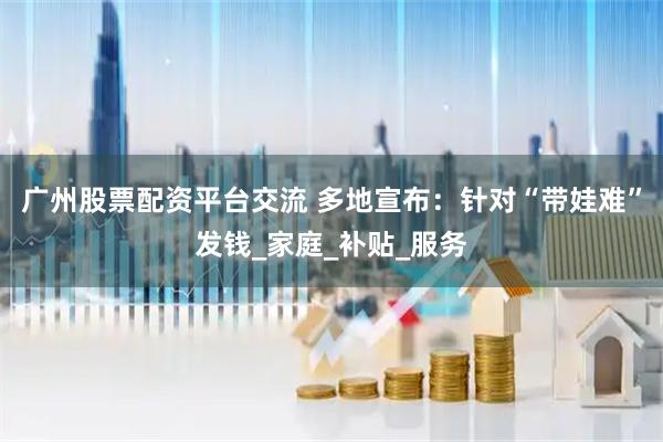 广州股票配资平台交流 多地宣布：针对“带娃难”发钱_家庭_补贴_服务