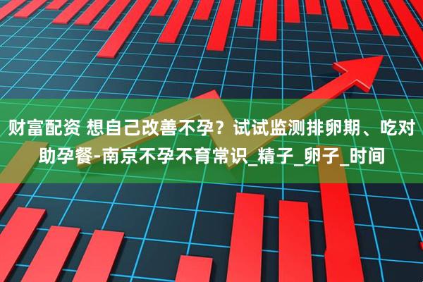 财富配资 想自己改善不孕？试试监测排卵期、吃对助孕餐-南京不孕不育常识_精子_卵子_时间
