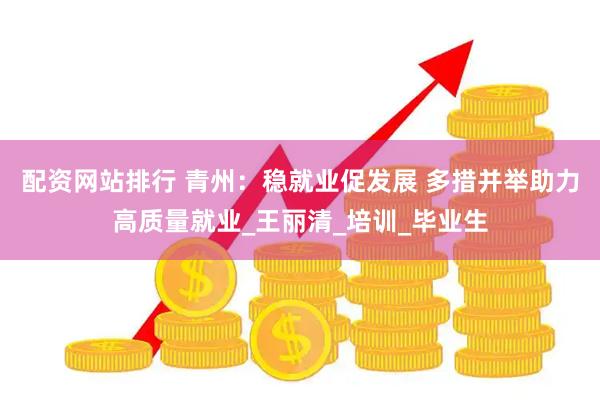 配资网站排行 青州：稳就业促发展 多措并举助力高质量就业_王丽清_培训_毕业生