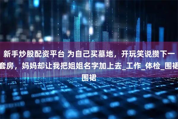 新手炒股配资平台 为自己买墓地，开玩笑说攒下一套房，妈妈却让我把姐姐名字加上去_工作_体检_围裙