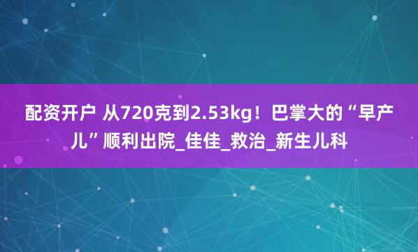 配资开户 从720克到2.53kg！巴掌大的“早产儿”顺利出院_佳佳_救治_新生儿科