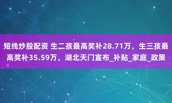 短线炒股配资 生二孩最高奖补28.71万，生三孩最高奖补35.59万，湖北天门宣布_补贴_家庭_政策
