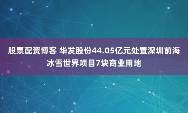 股票配资博客 华发股份44.05亿元处置深圳前海冰雪世界项目7块商业用地