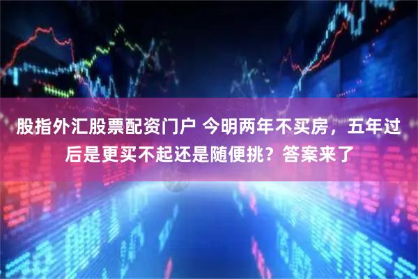 股指外汇股票配资门户 今明两年不买房，五年过后是更买不起还是随便挑？答案来了