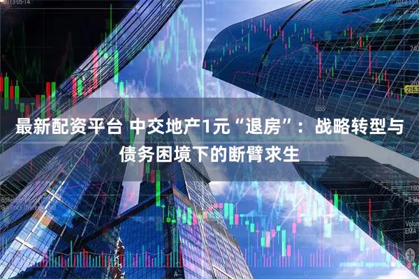 最新配资平台 中交地产1元“退房”：战略转型与债务困境下的断臂求生