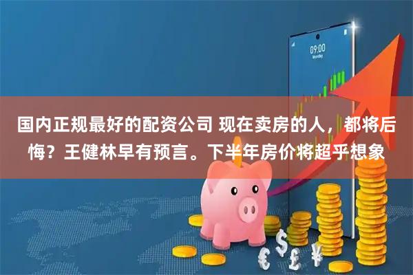 国内正规最好的配资公司 现在卖房的人，都将后悔？王健林早有预言。下半年房价将超乎想象