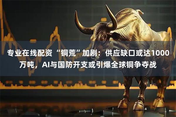 专业在线配资 “铜荒”加剧:供应缺口或达1000万吨,AI与国防开支或引爆全球铜争夺战